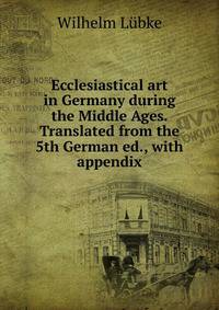 Ecclesiastical art in Germany during the Middle Ages. Translated from the 5th German ed., with appendix