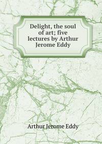 Delight, the soul of art; five lectures by Arthur Jerome Eddy