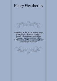 A Treatise On the Art of Boiling Sugar, Crystallizing, Lozenge-Making, Comfits, Gum Goods, and Other Processes for Confectionery, Etc: In Which Are . of Manufacturing Every Description of Raw an