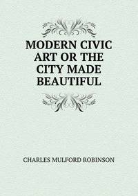 MODERN CIVIC ART OR THE CITY MADE BEAUTIFUL