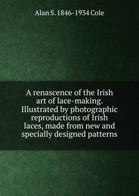A renascence of the Irish art of lace-making. Illustrated by photographic reproductions of Irish laces, made from new and specially designed patterns