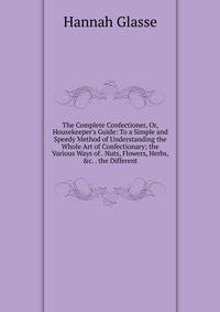 The Complete Confectioner, Or, Housekeeper's Guide: To a Simple and Speedy Method of Understanding the Whole Art of Confectionary; the Various Ways of . Nuts, Flowers, Herbs, &amp;c. . the Different
