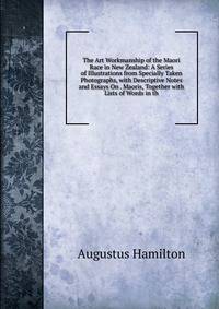 The Art Workmanship of the Maori Race in New Zealand: A Series of Illustrations from Specially Taken Photographs, with Descriptive Notes and Essays On . Maoris, Together with Lists of Words in th