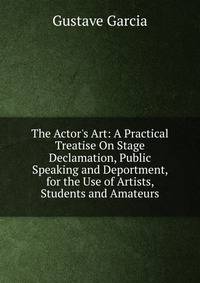 The Actor's Art: A Practical Treatise On Stage Declamation, Public Speaking and Deportment, for the Use of Artists, Students and Amateurs