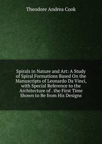 Spirals in Nature and Art: A Study of Spiral Formations Based On the Manuscripts of Leonardo Da Vinci, with Special Reference to the Architecture of . the First Time Shown to Be from His Designs