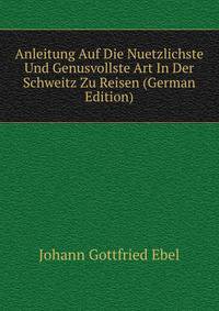 Anleitung Auf Die Nuetzlichste Und Genusvollste Art In Der Schweitz Zu Reisen (German Edition)