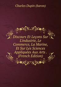 Discours Et Le?ons Sur L'industrie, Le Commerce, La Marine, Et Sur Les Sciences Appliqu?es Aux Arts . (French Edition)