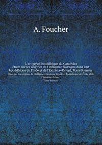 L`art grco-bouddhique du Gandhra. tude sur les origines de l`influence classique dans l`art bouddhique de l`Inde et de l`Extrme-Orient, Tome Premier