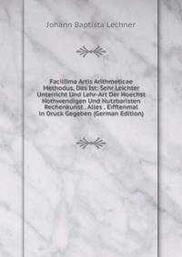 Facillima Artis Arithmeticae Methodus, Das Ist: Sehr Leichter Unterricht Und Lehr-Art Der Hoechst Nothwendigen Und Nutzbaristen Rechenkunst . Alles . Eifftenmal in Druck Gegeben (German Edition)
