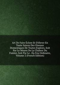 Art De Faire ?clore Et D'?lever En Toute Saison Des Oiseaux Domestiques De Toutes Esp?ces, Soit Par Le Moyen De La Chaleur Du Fumier, Soit Par Le . Du Feu Ordinaire, Volume 2 (French Edition)
