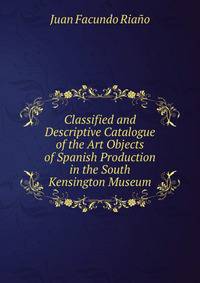 Classified and Descriptive Catalogue of the Art Objects of Spanish Production in the South Kensington Museum