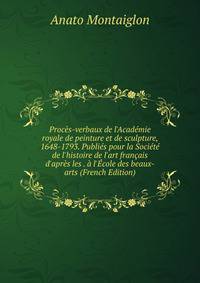 Proc?s-verbaux de l'Acad?mie royale de peinture et de sculpture, 1648-1793. Publi?s pour la Soci?t? de l'histoire de l'art fran?ais d'apr?s les . ? l'?cole des beaux-arts (French Edition)