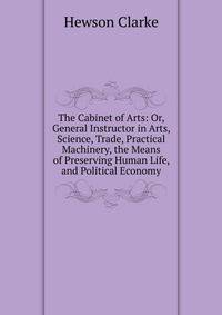 The Cabinet of Arts: Or, General Instructor in Arts, Science, Trade, Practical Machinery, the Means of Preserving Human Life, and Political Economy