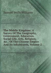 The Middle Kingdom: A Survey Of The Geography, Government, Education, Social Life, Arts, Religion, &amp;c., Of The Chinese Empire And Its Inhabitants, Volume 2