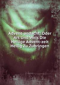Advent-andacht: Oder Art Und Weis Die Heilige Advent-zeit Heilig Zu Zubringen