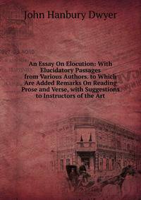 An Essay On Elocution: With Elucidatory Passages from Various Authors. to Which Are Added Remarks On Reading Prose and Verse, with Suggestions to Instructors of the Art