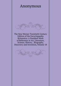 The New Werner Twentieth Century Edition of the Encyclopaedia Britannica: A Standard Work of Reference in Art, Literature, Science, History, . Biography, Discovery and Invention, Volume 18