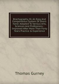 Brachygraphy, Or, An Easy And Compendious System Of Short-hand: Adapted To Various Arts, Sciences And Professions : Improved After More Than Forty Years Practice &amp; Experience