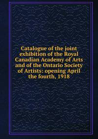 Catalogue of the joint exhibition of the Royal Canadian Academy of Arts and of the Ontario Society of Artists: opening April the fourth, 1918