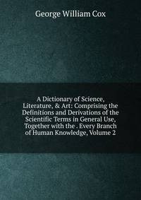 A Dictionary of Science, Literature, &amp; Art: Comprising the Definitions and Derivations of the Scientific Terms in General Use, Together with the . Every Branch of Human Knowledge, Volume 2