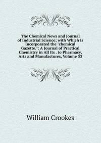 The Chemical News and Journal of Industrial Science; with Which Is Incorporated the "chemical Gazette.": A Journal of Practical Chemistry in All Its . to Pharmacy, Arts and Manufactures, Volume 33
