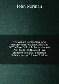 The Artist's Companion, And Manufacturer's Guide: Consisting Of The Most Valuable Secrets In Arts And Trade . With About Five Hundred Valuable . European Publications (Afrikaans Edition)
