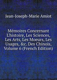 M?moires Concernant L'histoire, Les Sciences, Les Arts, Les Moeurs, Les Usages, &amp;c. Des Chinois, Volume 6 (French Edition)