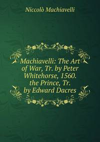 Machiavelli: The Art of War, Tr. by Peter Whitehorse, 1560. the Prince, Tr. by Edward Dacres