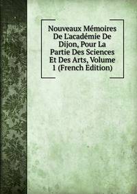 Nouveaux M?moires De L'acad?mie De Dijon, Pour La Partie Des Sciences Et Des Arts, Volume 1 (French Edition)