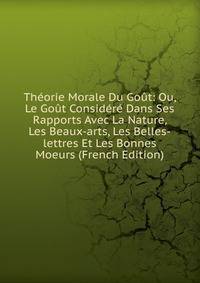 Theorie Morale Du Gout: Ou, Le Gout Considere Dans Ses Rapports Avec La Nature, Les Beaux-arts, Les Belles-lettres Et Les Bonnes Moeurs (French Edition)