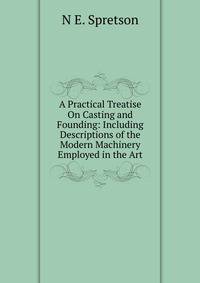 A Practical Treatise On Casting and Founding: Including Descriptions of the Modern Machinery Employed in the Art