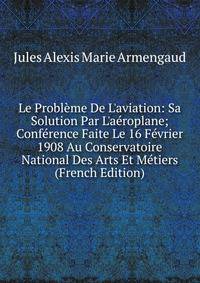 Le Probl?me De L'aviation: Sa Solution Par L'a?roplane; Conf?rence Faite Le 16 F?vrier 1908 Au Conservatoire National Des Arts Et M?tiers (French Edition)