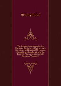 The London Encyclopaedia: Or, Universal Dictionary of Science, Art, Literature, and Practical Mechanics, Comprising a Popular View of the Present . Atlas, and Appropriate Diagrams, Volume 15