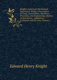 Knight's American Mechanical Dictionary: Being a Description of Tools, Instruments, Machines, Processes, and Engineering; History of Inventions; . Appliances in Science and the Arts, Volume 1