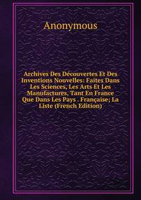 Archives Des Decouvertes Et Des Inventions Nouvelles: Faites Dans Les Sciences, Les Arts Et Les Manufactures, Tant En France Que Dans Les Pays . Francaise; La Liste (French Edition)