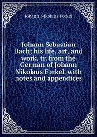 Johann Sebastian Bach; his life, art, and work, tr. from the German of Johann Nikolaus Forkel, with notes and appendices