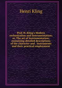 Prof. H. Kling's Modern orchestration and instrumentation; or, The art of instrumentation; containing detailed descriptions of the character and . instruments and their practical employment