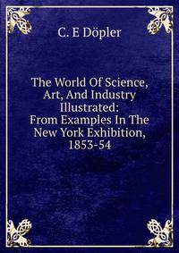 The World Of Science, Art, And Industry Illustrated: From Examples In The New York Exhibition, 1853-54