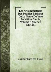 Les Arts Industriels Des Peuples Barbares De La Gaule Du Vme Au Viiime Siecle, Volume 3 (French Edition)