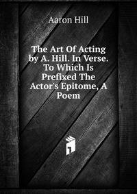 The Art Of Acting by A. Hill. In Verse. To Which Is Prefixed The Actor's Epitome, A Poem