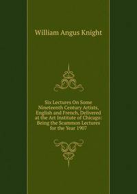 Six Lectures On Some Nineteenth Century Artists, English and French, Delivered at the Art Institute of Chicago: Being the Scammon Lectures for the Year 1907
