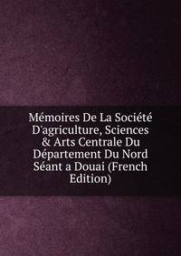 M?moires De La Soci?t? D'agriculture, Sciences &amp; Arts Centrale Du D?partement Du Nord S?ant a Douai (French Edition)