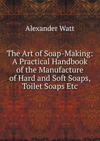 The Art of Soap-Making: A Practical Handbook of the Manufacture of Hard and Soft Soaps, Toilet Soaps Etc