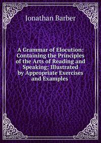 A Grammar of Elocution: Containing the Principles of the Arts of Reading and Speaking; Illustrated by Appropriate Exercises and Examples .