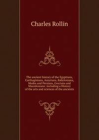 The ancient history of the Egyptians, Carthaginians, Assyrians, Babylonians, Medes and Persians, Grecians and Macedonians: including a History of the arts and sciences of the ancients