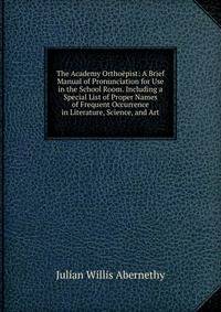 The Academy Orthoepist: A Brief Manual of Pronunciation for Use in the School Room. Including a Special List of Proper Names of Frequent Occurrence in Literature, Science, and Art