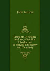 Elements Of Science And Art, A Familiar Introduction To Natural Philosophy And Chemistry