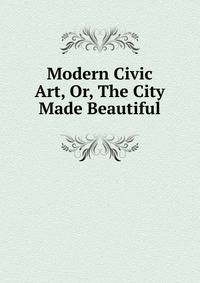 Modern Civic Art, Or, The City Made Beautiful