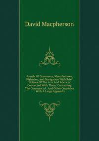 Annals Of Commerce, Manufactures, Fisheries, And Navigation With Brief Notices Of The Arts And Sciences Connected With Them: Containing The Commercial . And Other Countries : With A Large Appendix