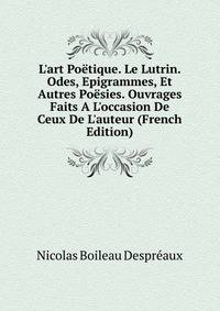 L'art Po?tique. Le Lutrin. Odes, Epigrammes, Et Autres Po?sies. Ouvrages Faits A L'occasion De Ceux De L'auteur (French Edition)